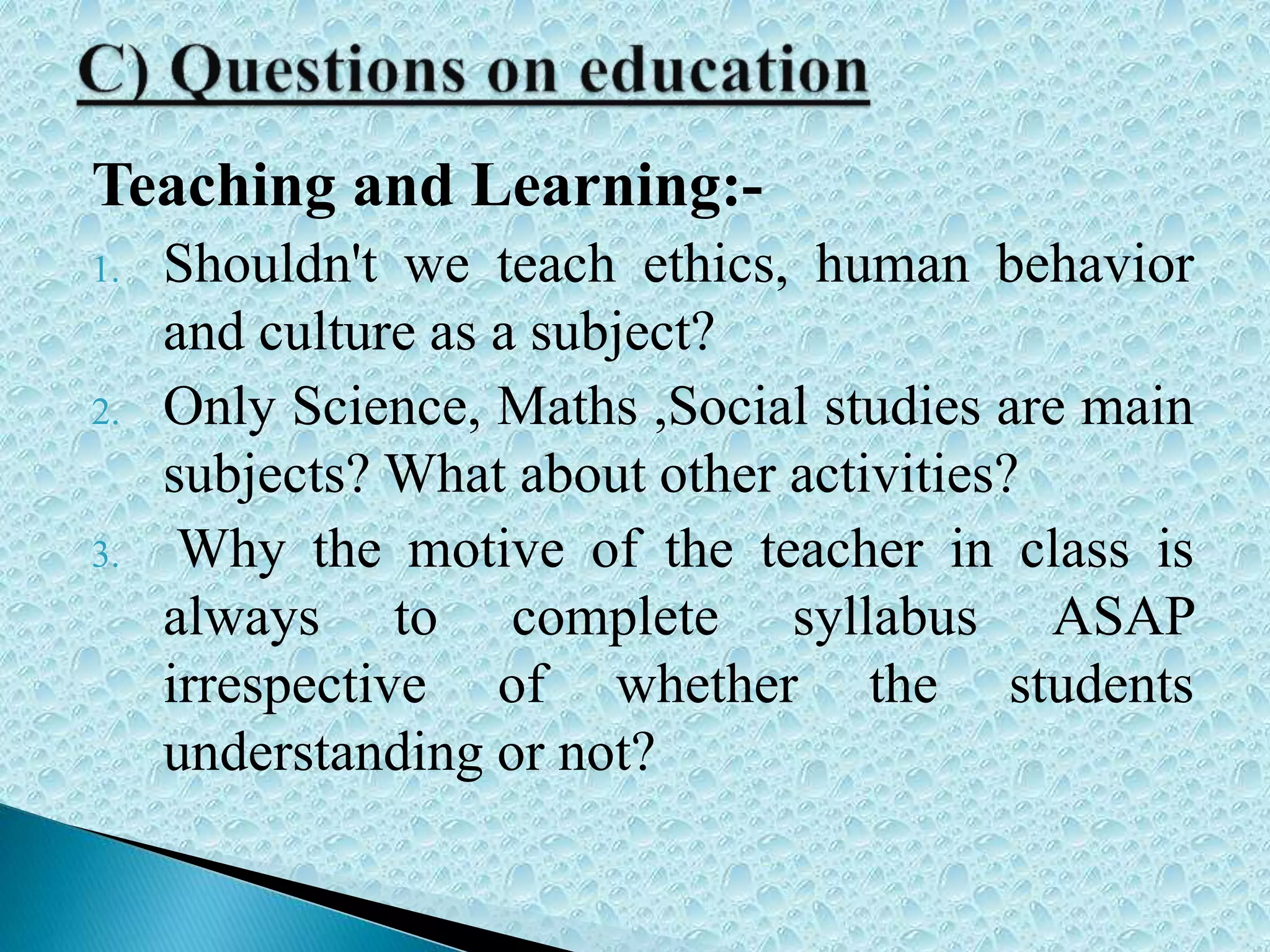 Teaching and Learning:-
1. Shouldn't we teach ethics, human behavior
and culture as a subject?
2. Only Science, Maths ,Social studies are main
subjects? What about other activities?
3. Why the motive of the teacher in class is
always to complete syllabus ASAP
irrespective of whether the students
understanding or not?
 