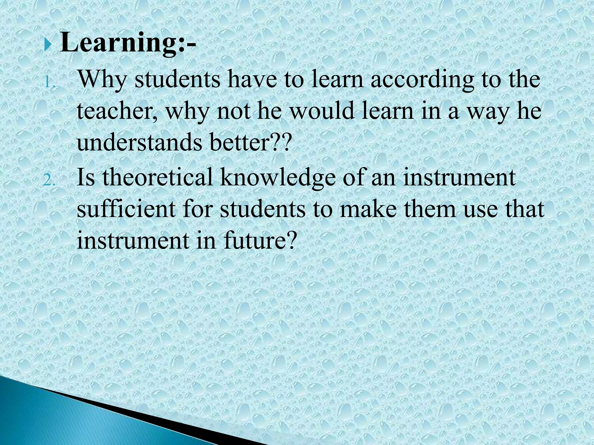  Learning:-
1. Why students have to learn according to the
teacher, why not he would learn in a way he
understands better??
2. Is theoretical knowledge of an instrument
sufficient for students to make them use that
instrument in future?
 