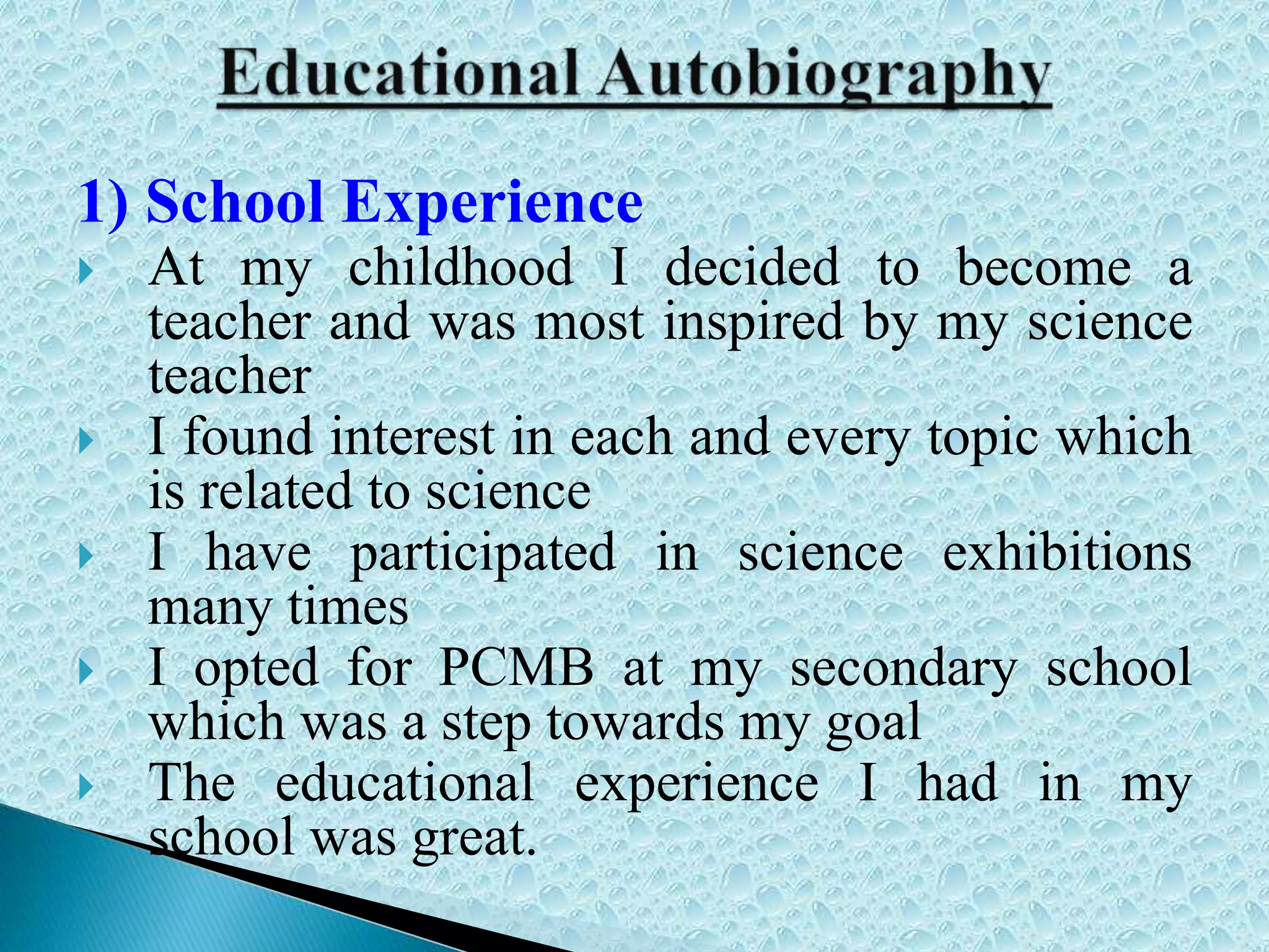 1) School Experience
 At my childhood I decided to become a
teacher and was most inspired by my science
teacher
 I found interest in each and every topic which
is related to science
 I have participated in science exhibitions
many times
 I opted for PCMB at my secondary school
which was a step towards my goal
 The educational experience I had in my
school was great.
 