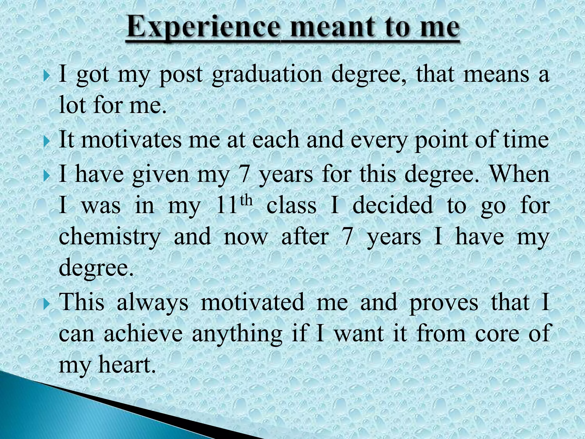 I got my post graduation degree, that means a
lot for me.
 It motivates me at each and every point of time
 I have given my 7 years for this degree. When
I was in my 11th class I decided to go for
chemistry and now after 7 years I have my
degree.
 This always motivated me and proves that I
can achieve anything if I want it from core of
my heart.
 
