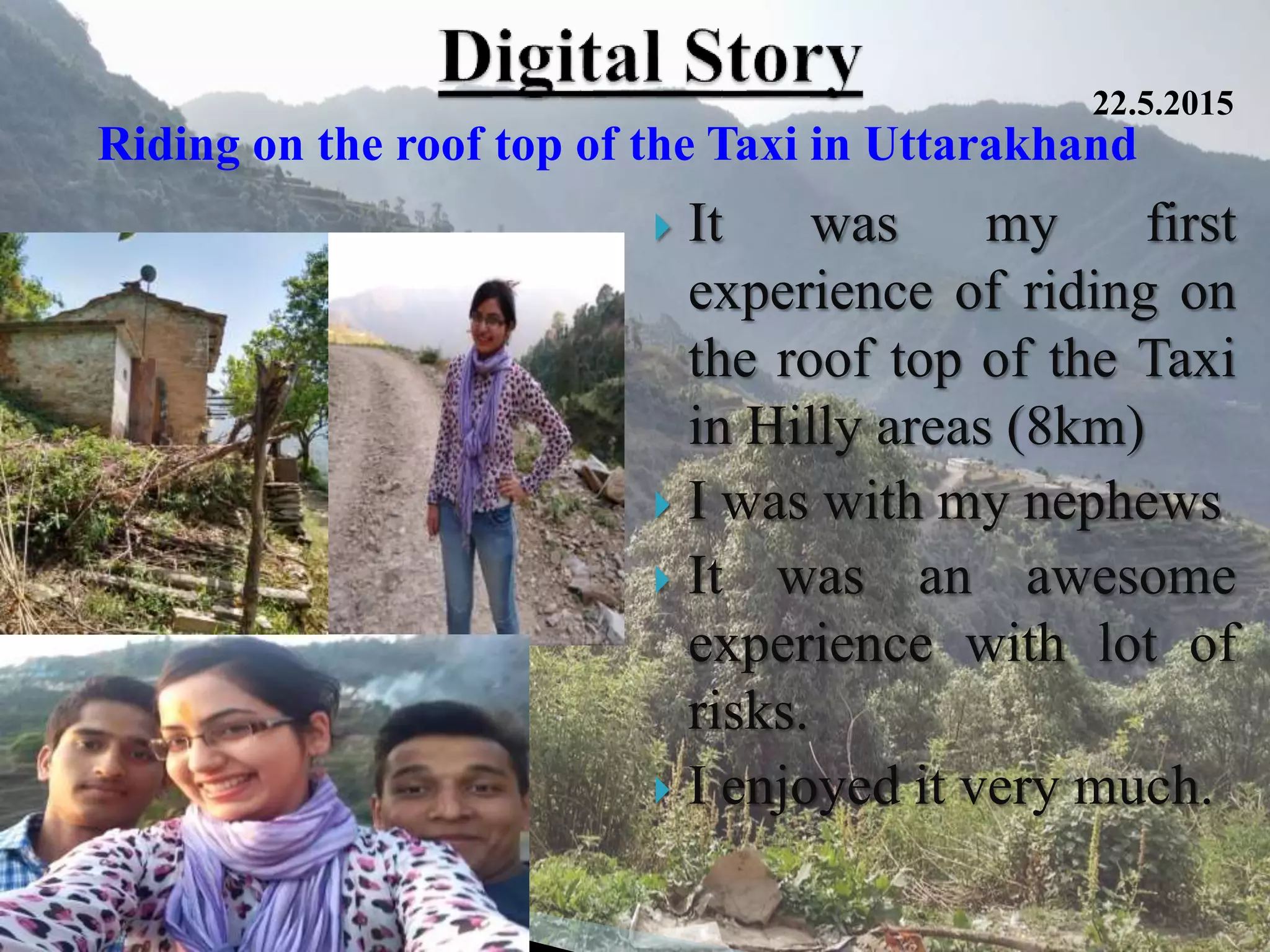  It was my first
experience of riding on
the roof top of the Taxi
in Hilly areas (8km)
 I was with my nephews
 It was an awesome
experience with lot of
risks.
 I enjoyed it very much.
Riding on the roof top of the Taxi in Uttarakhand
22.5.2015
 