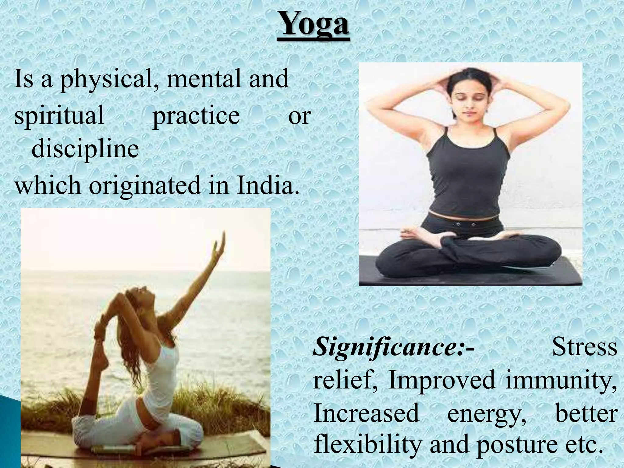 Is a physical, mental and
spiritual practice or
discipline
which originated in India.
Significance:- Stress
relief, Improved immunity,
Increased energy, better
flexibility and posture etc.
Yoga
 