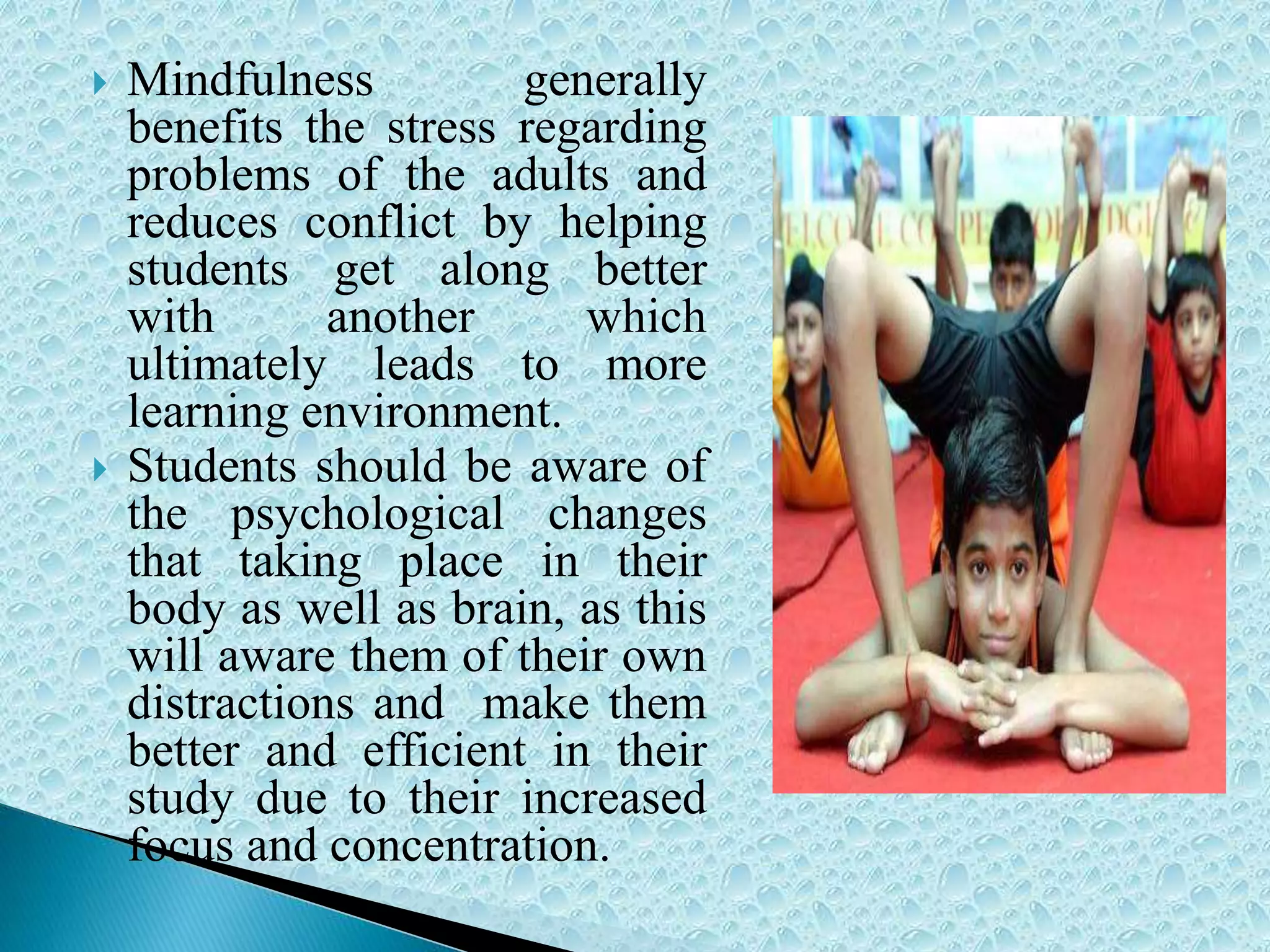  Mindfulness generally
benefits the stress regarding
problems of the adults and
reduces conflict by helping
students get along better
with another which
ultimately leads to more
learning environment.
 Students should be aware of
the psychological changes
that taking place in their
body as well as brain, as this
will aware them of their own
distractions and make them
better and efficient in their
study due to their increased
focus and concentration.
 