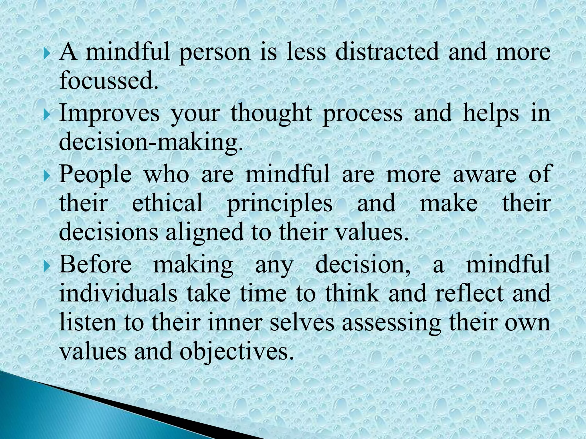  A mindful person is less distracted and more
focussed.
 Improves your thought process and helps in
decision-making.
 People who are mindful are more aware of
their ethical principles and make their
decisions aligned to their values.
 Before making any decision, a mindful
individuals take time to think and reflect and
listen to their inner selves assessing their own
values and objectives.
 