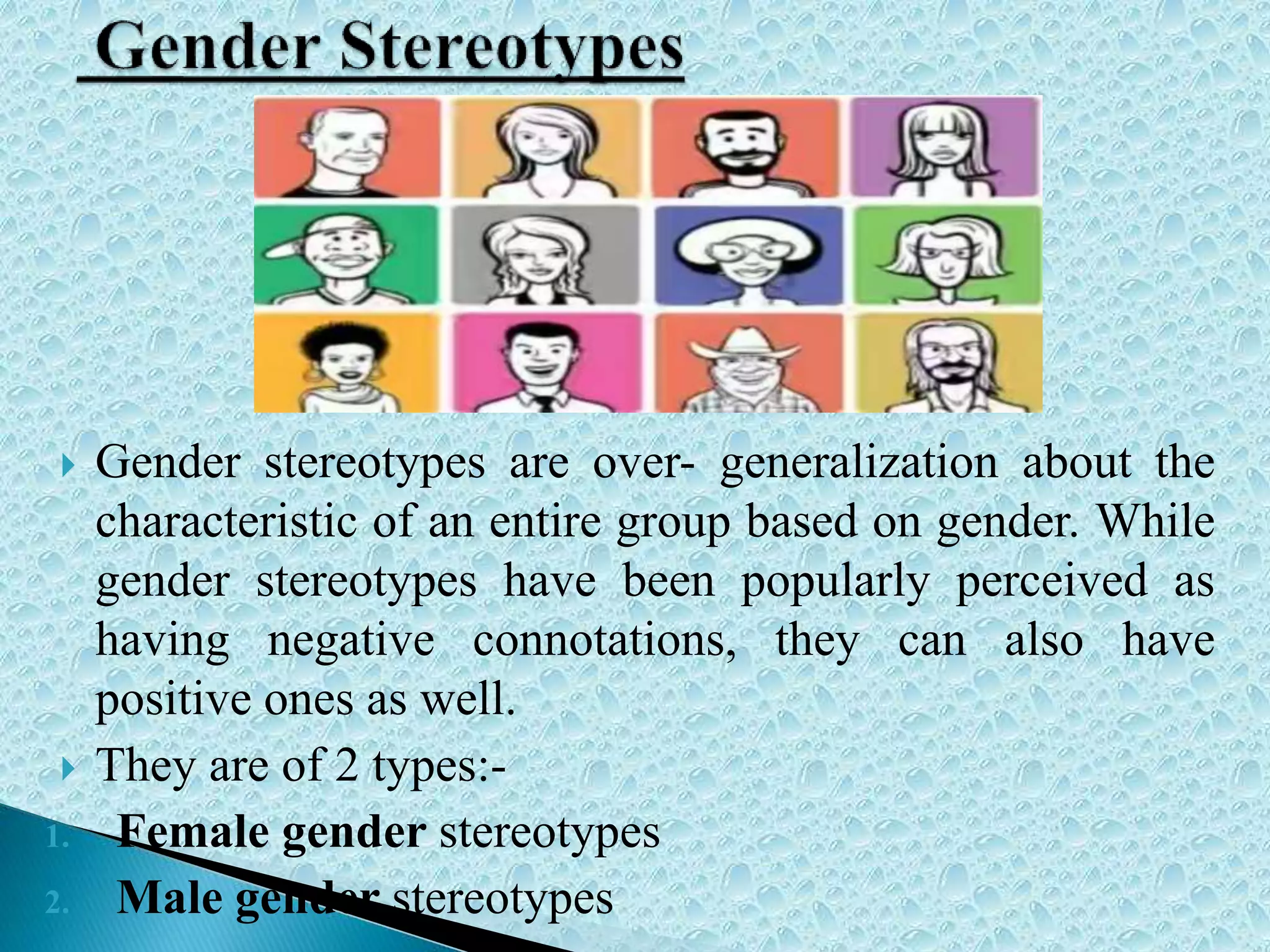  Gender stereotypes are over- generalization about the
characteristic of an entire group based on gender. While
gender stereotypes have been popularly perceived as
having negative connotations, they can also have
positive ones as well.
 They are of 2 types:-
1. Female gender stereotypes
2. Male gender stereotypes
 