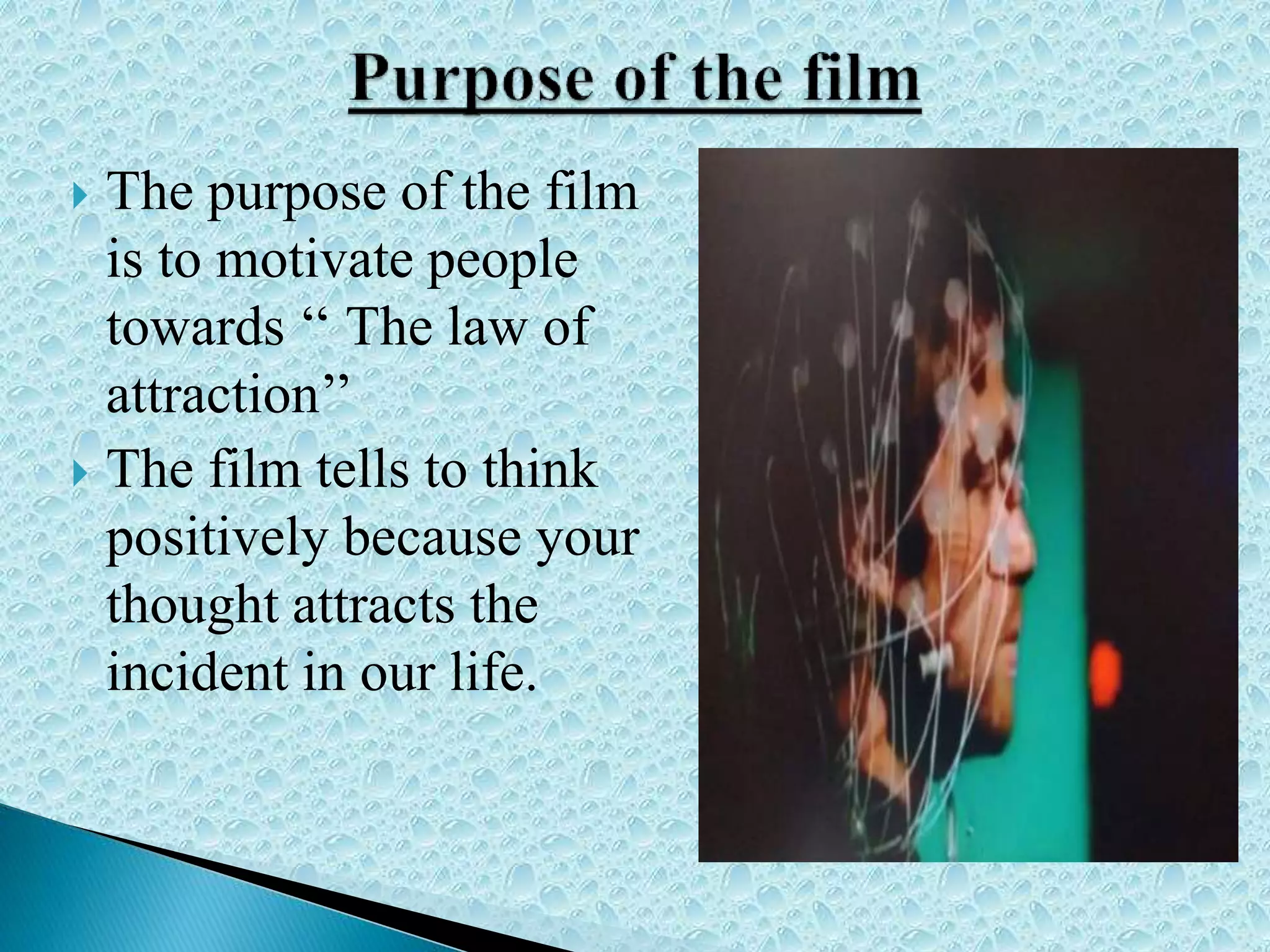  The purpose of the film
is to motivate people
towards ‘‘ The law of
attraction’’
 The film tells to think
positively because your
thought attracts the
incident in our life.
 