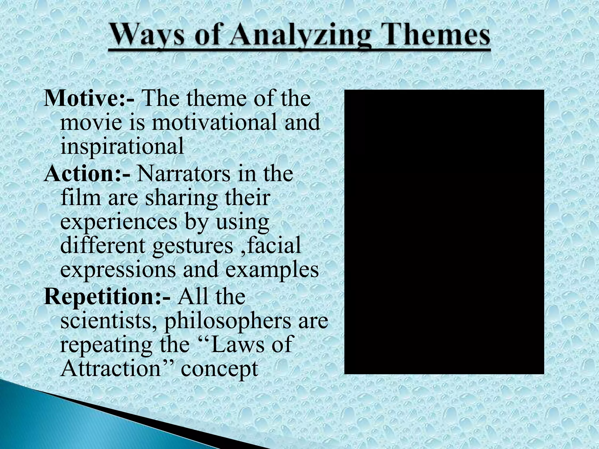 Motive:- The theme of the
movie is motivational and
inspirational
Action:- Narrators in the
film are sharing their
experiences by using
different gestures ,facial
expressions and examples
Repetition:- All the
scientists, philosophers are
repeating the ‘‘Laws of
Attraction’’ concept
 