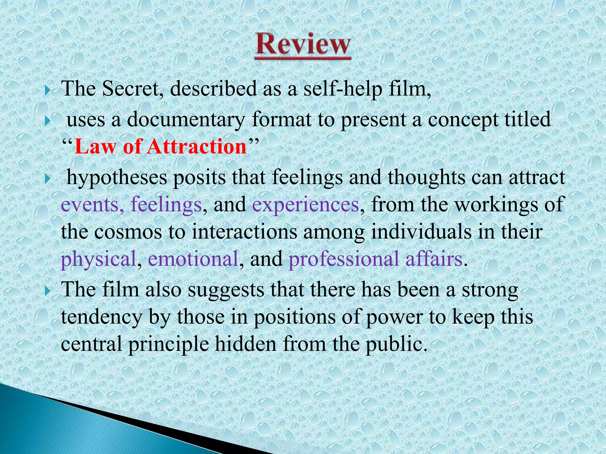  The Secret, described as a self-help film,
 uses a documentary format to present a concept titled
‘‘Law of Attraction’’
 hypotheses posits that feelings and thoughts can attract
events, feelings, and experiences, from the workings of
the cosmos to interactions among individuals in their
physical, emotional, and professional affairs.
 The film also suggests that there has been a strong
tendency by those in positions of power to keep this
central principle hidden from the public.
 