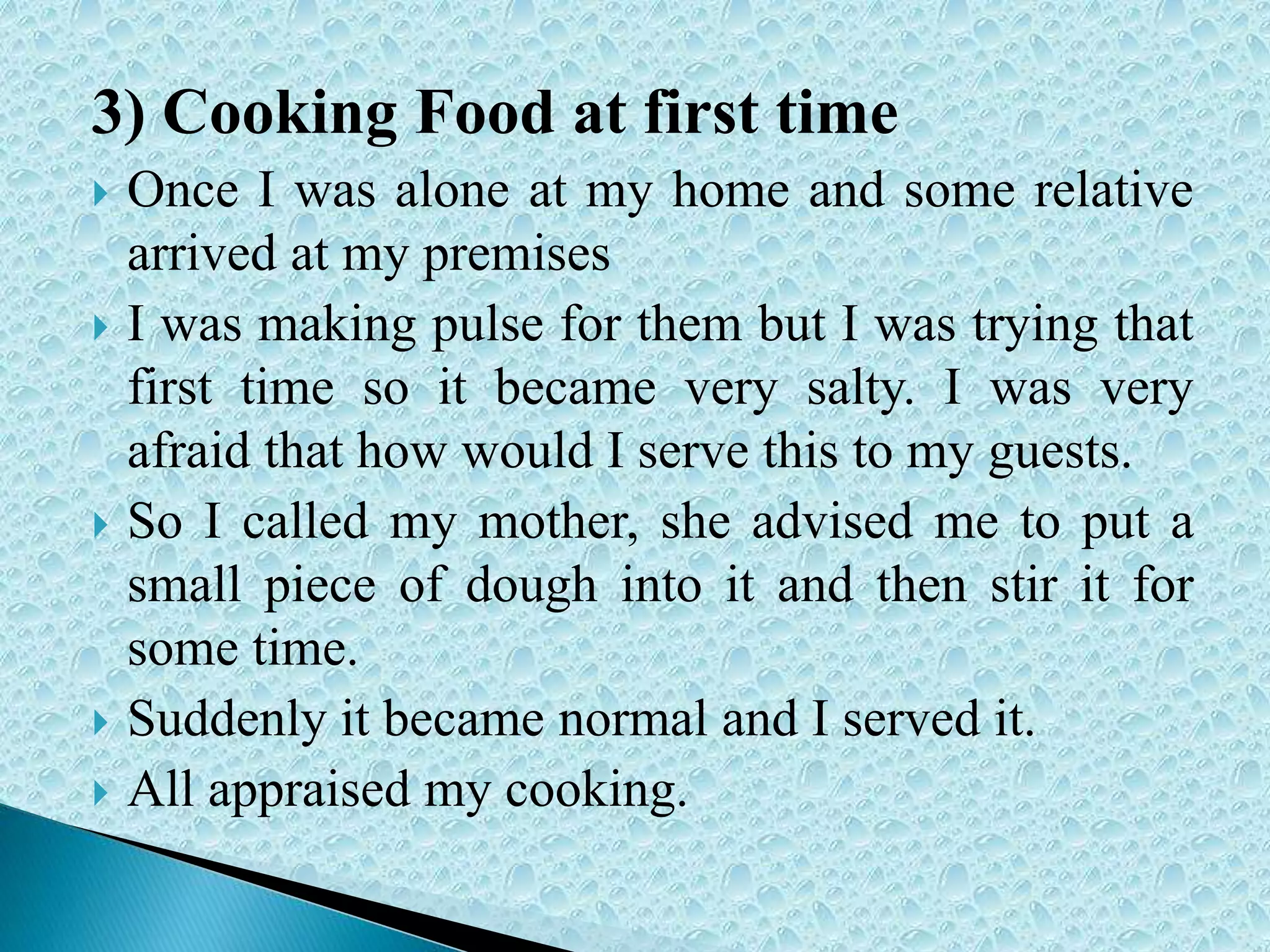 3) Cooking Food at first time
 Once I was alone at my home and some relative
arrived at my premises
 I was making pulse for them but I was trying that
first time so it became very salty. I was very
afraid that how would I serve this to my guests.
 So I called my mother, she advised me to put a
small piece of dough into it and then stir it for
some time.
 Suddenly it became normal and I served it.
 All appraised my cooking.
 
