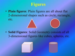 Figures
• Plain figures: Plain figures are all about flat
2-dimensional shapes such as circle, rectangle,
etc.
• Solid Figures: Solid Geometry consists of all
3-dimensional figures like cubes, spheres, etc.
 