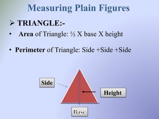Measuring Plain Figures
 TRIANGLE:-
• Area of Triangle: ½ X base X height
• Perimeter of Triangle: Side +Side +Side
Height
Side
 