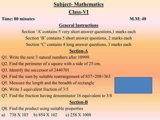 Subject- Mathematics
Class-VI
Time: 80 minutes M.M: 40
General Instructions
Section ‘A’ contains 5 very short answer questions,1 marks each
Section ‘B’ contains 5 short answer questions, 2 marks each
Section ‘C’ contains 4 long answer questions, 3 marks each
Section-A
Q1. Write the next 3 natural numbers after 10999.
Q2. Find the perimeter of a square with a side of 25 cm.
Q3. Identify the successor of 2440701
Q4. Find the sum by suitable rearrangement of 837+208+363
Q5. Measure the length and the breadth of rectangle
Q6. Write 3 equivalent fraction of 3/5
Q7. Find the fraction having denominator 16 equivalent to 3/8
Section-B
Q8. Find the product using suitable properties
a) 738 X 103 b) 854 X 102 c) 258 X 1008
 