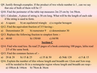 Q9. Justify through examples. If the product of two whole number is 1 , can we say
that one of both of them will be 1?
Q10. Find the perimeter of the table top measures 2m 25 cm by 1m 50cm.
Q11. Calculate , A piece of string is 30 cm long. What will be the length of each side
if the string is used to form.
a) A square b) an equilateral triangle c) a regular hexagon
Q12. Find the equivalent fraction of 3/5 having:-
a) Denominator 20 b) numerator 9 c) denominator 30
Q13. Replace the following fraction to simplest form :-
a) 48/60 b) 150/60 c) 84/98
Section-C
Q14. Find who read less. Ila read 25 pages of a book containing 100 pages, lalita read
2/5 of the same book.
Q15. Find the common factors of :-
a) 20 & 28 b) 15 & 25 c) 35 & 50 d) 56& 120 e) 5 & 15
Q16. Explain the number of tiles whose length and breadth are 12cm and 5cm resp.
will be needed to fit in a rectangular region whose length and breadth are resp:-
a) 100cm & 144cm b) 70cm & 36cm
 