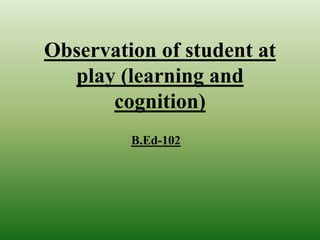 Observation of student at
play (learning and
cognition)
B.Ed-102
 