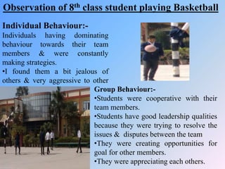 Individual Behaviour:-
Individuals having dominating
behaviour towards their team
members & were constantly
making strategies.
•I found them a bit jealous of
others & very aggressive to other
team members Group Behaviour:-
•Students were cooperative with their
team members.
•Students have good leadership qualities
because they were trying to resolve the
issues & disputes between the team
•They were creating opportunities for
goal for other members.
•They were appreciating each others.
Observation of 8th class student playing Basketball
 