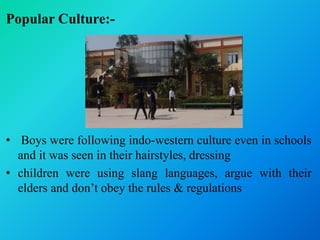 Popular Culture:-
• Boys were following indo-western culture even in schools
and it was seen in their hairstyles, dressing
• children were using slang languages, argue with their
elders and don’t obey the rules & regulations
 