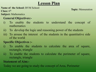 General Objectives:-
i) To enable the students to understand the concept of
mathematics
ii) To develop the logic and reasoning power of the students
iii) To arouse the interest of the students in the quantitative side
of the world
Specific Objectives :-
i) To enable the students to calculate the area of square,
rectangle, triangle
ii) To enable the students to calculate the perimeter of square,
rectangle, triangle
Statement of Aim:-
Today we are going to study the concept of Area, Perimeter
Name of the School: BVM School
Class: 6th
Subject: Mathematics
Lesson Plan
Topic: Mensuration
 