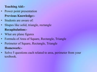 Teaching Aid:-
• Power point presentation
Previous Knowledge:-
• Students are aware of:
• Shapes like solid, triangle, rectangle
Recapitulation:-
• What are plane figures
• Formula of Area of Square, Rectangle, Triangle
• Perimeter of Square, Rectangle, Triangle
Homework:-
• Solve 5 questions each related to area, perimeter from your
textbook.
 