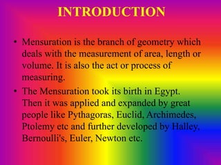 INTRODUCTION
• Mensuration is the branch of geometry which
deals with the measurement of area, length or
volume. It is also the act or process of
measuring.
• The Mensuration took its birth in Egypt.
Then it was applied and expanded by great
people like Pythagoras, Euclid, Archimedes,
Ptolemy etc and further developed by Halley,
Bernoulli's, Euler, Newton etc.
 