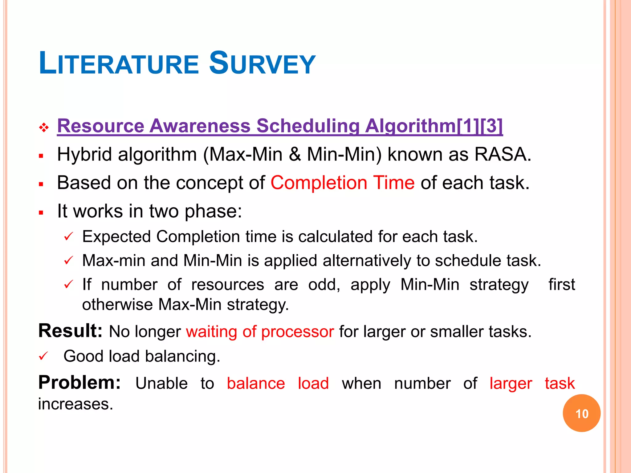 LITERATURE SURVEY
 Resource Awareness Scheduling Algorithm[1][3]
 Hybrid algorithm (Max-Min & Min-Min) known as RASA.
 Based on the concept of Completion Time of each task.
 It works in two phase:
 Expected Completion time is calculated for each task.
 Max-min and Min-Min is applied alternatively to schedule task.
 If number of resources are odd, apply Min-Min strategy first
otherwise Max-Min strategy.
Result: No longer waiting of processor for larger or smaller tasks.
 Good load balancing.
Problem: Unable to balance load when number of larger task
increases.
10
 