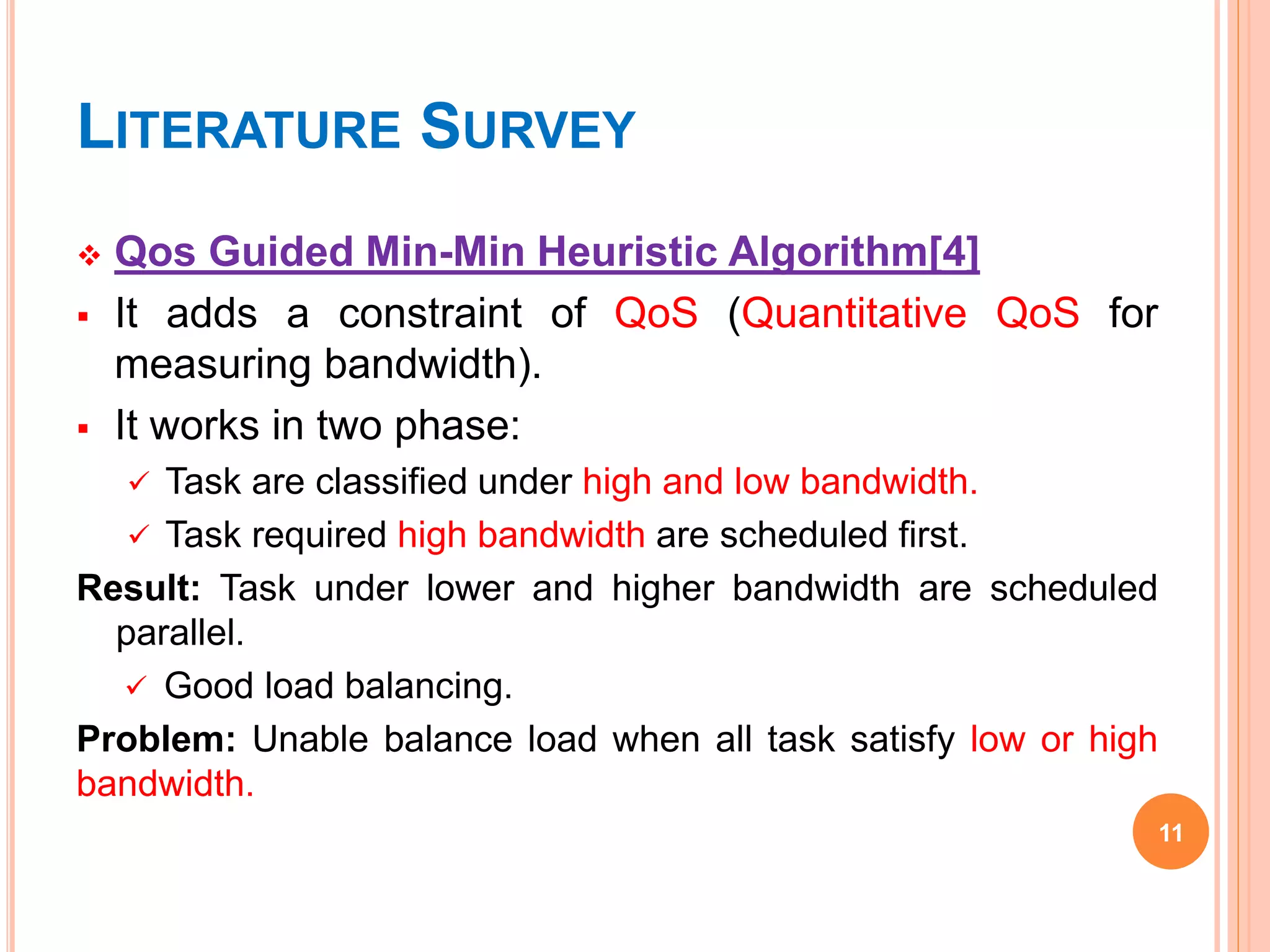 LITERATURE SURVEY
 Qos Guided Min-Min Heuristic Algorithm[4]
 It adds a constraint of QoS (Quantitative QoS for
measuring bandwidth).
 It works in two phase:
 Task are classified under high and low bandwidth.
 Task required high bandwidth are scheduled first.
Result: Task under lower and higher bandwidth are scheduled
parallel.
 Good load balancing.
Problem: Unable balance load when all task satisfy low or high
bandwidth.
11
 