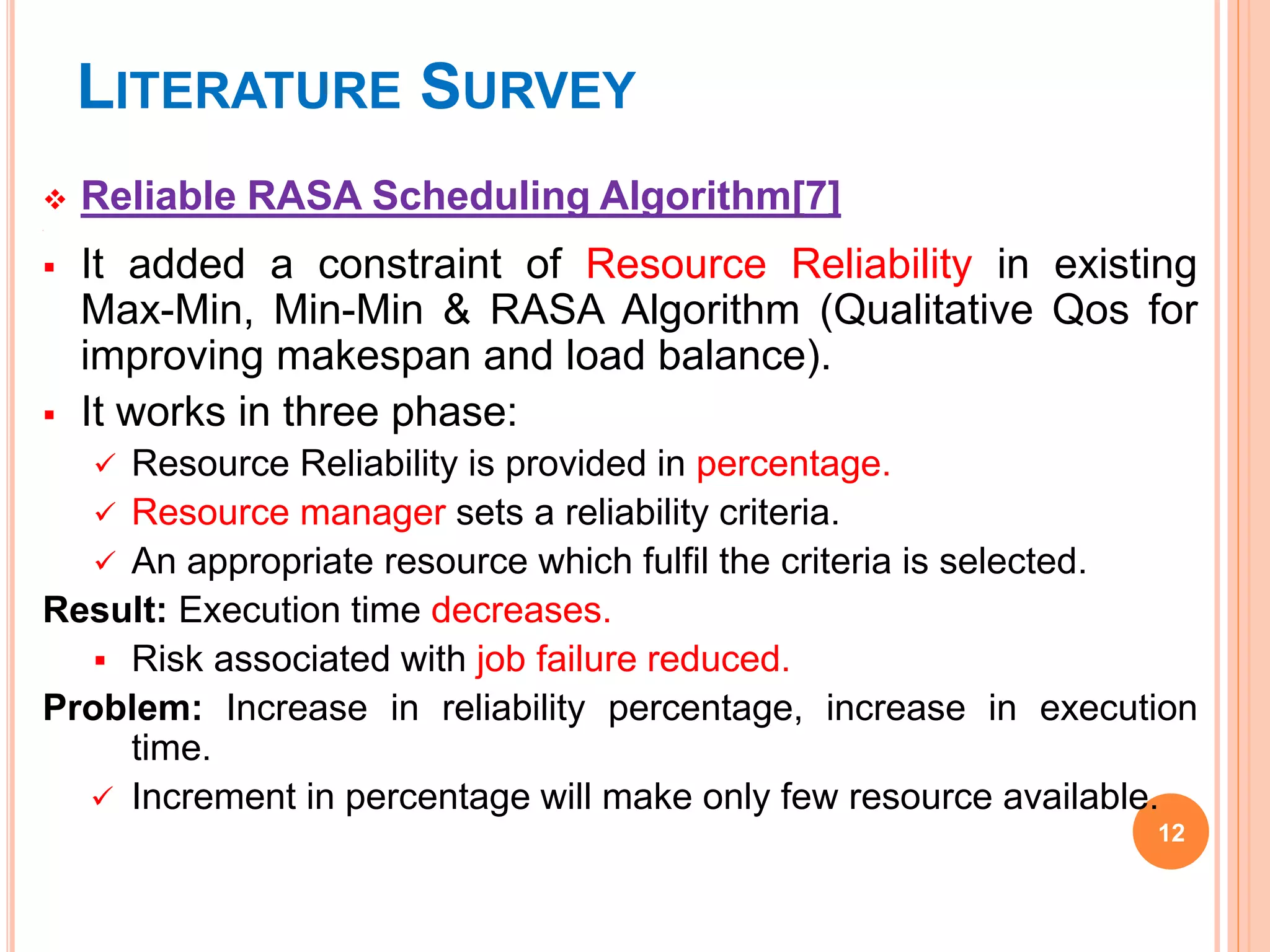 LITERATURE SURVEY
 Reliable RASA Scheduling Algorithm[7]

 It added a constraint of Resource Reliability in existing
Max-Min, Min-Min & RASA Algorithm (Qualitative Qos for
improving makespan and load balance).
 It works in three phase:
 Resource Reliability is provided in percentage.
 Resource manager sets a reliability criteria.
 An appropriate resource which fulfil the criteria is selected.
Result: Execution time decreases.
 Risk associated with job failure reduced.
Problem: Increase in reliability percentage, increase in execution
time.
 Increment in percentage will make only few resource available.
12
 
