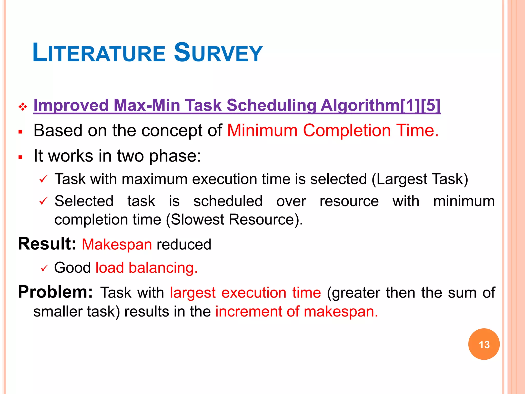 LITERATURE SURVEY
 Improved Max-Min Task Scheduling Algorithm[1][5]
 Based on the concept of Minimum Completion Time.
 It works in two phase:
 Task with maximum execution time is selected (Largest Task)
 Selected task is scheduled over resource with minimum
completion time (Slowest Resource).
Result: Makespan reduced
 Good load balancing.
Problem: Task with largest execution time (greater then the sum of
smaller task) results in the increment of makespan.
13
 