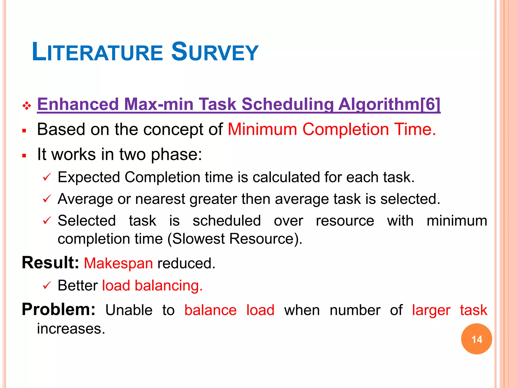 LITERATURE SURVEY
 Enhanced Max-min Task Scheduling Algorithm[6]
 Based on the concept of Minimum Completion Time.
 It works in two phase:
 Expected Completion time is calculated for each task.
 Average or nearest greater then average task is selected.
 Selected task is scheduled over resource with minimum
completion time (Slowest Resource).
Result: Makespan reduced.
 Better load balancing.
Problem: Unable to balance load when number of larger task
increases.
14
 