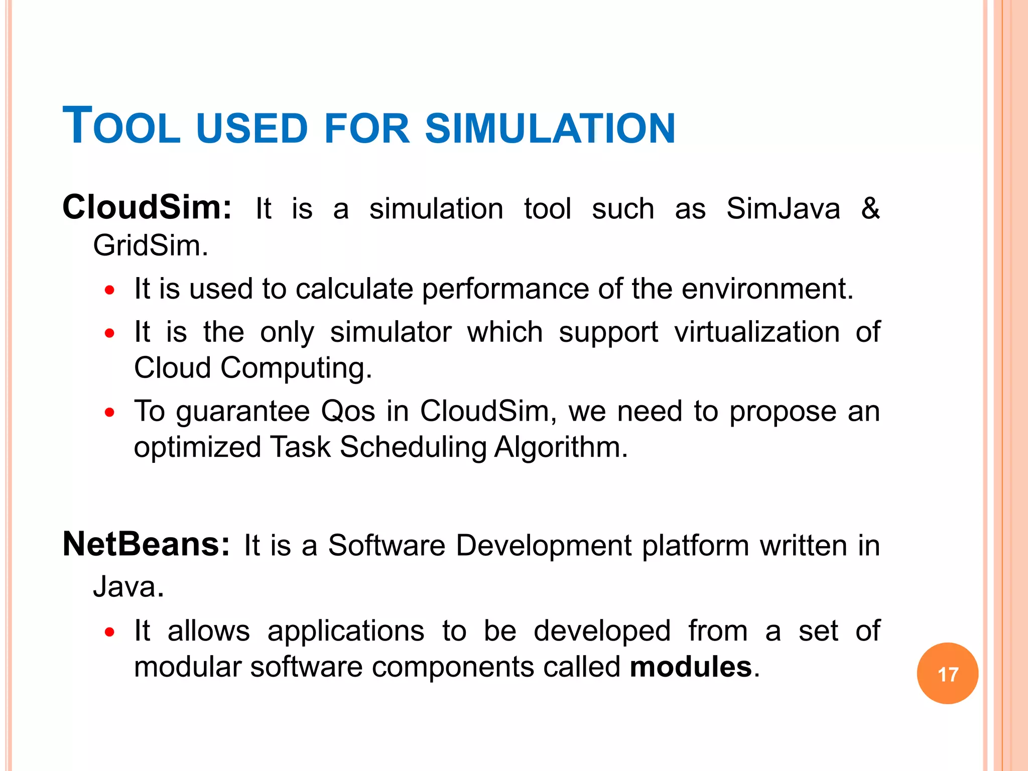 TOOL USED FOR SIMULATION
CloudSim: It is a simulation tool such as SimJava &
GridSim.
 It is used to calculate performance of the environment.
 It is the only simulator which support virtualization of
Cloud Computing.
 To guarantee Qos in CloudSim, we need to propose an
optimized Task Scheduling Algorithm.
NetBeans: It is a Software Development platform written in
Java.
 It allows applications to be developed from a set of
modular software components called modules. 17
 