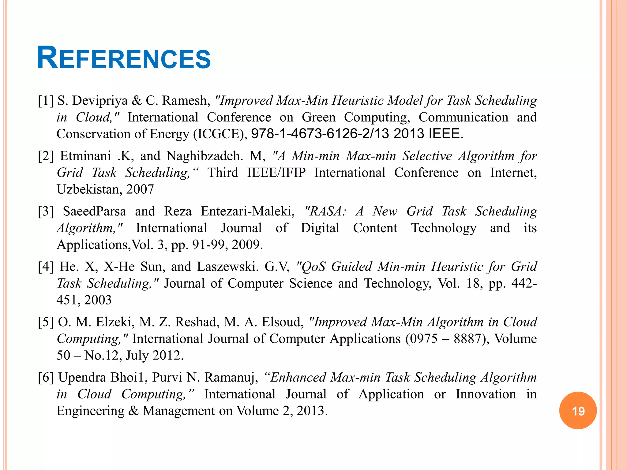 REFERENCES
[1] S. Devipriya & C. Ramesh, "Improved Max-Min Heuristic Model for Task Scheduling
in Cloud," International Conference on Green Computing, Communication and
Conservation of Energy (ICGCE), 978-1-4673-6126-2/13 2013 IEEE.
[2] Etminani .K, and Naghibzadeh. M, "A Min-min Max-min Selective Algorithm for
Grid Task Scheduling,“ Third IEEE/IFIP International Conference on Internet,
Uzbekistan, 2007
[3] SaeedParsa and Reza Entezari-Maleki, "RASA: A New Grid Task Scheduling
Algorithm," International Journal of Digital Content Technology and its
Applications,Vol. 3, pp. 91-99, 2009.
[4] He. X, X-He Sun, and Laszewski. G.V, "QoS Guided Min-min Heuristic for Grid
Task Scheduling," Journal of Computer Science and Technology, Vol. 18, pp. 442-
451, 2003
[5] O. M. Elzeki, M. Z. Reshad, M. A. Elsoud, "Improved Max-Min Algorithm in Cloud
Computing," International Journal of Computer Applications (0975 – 8887), Volume
50 – No.12, July 2012.
[6] Upendra Bhoi1, Purvi N. Ramanuj, “Enhanced Max-min Task Scheduling Algorithm
in Cloud Computing,” International Journal of Application or Innovation in
Engineering & Management on Volume 2, 2013. 19
 