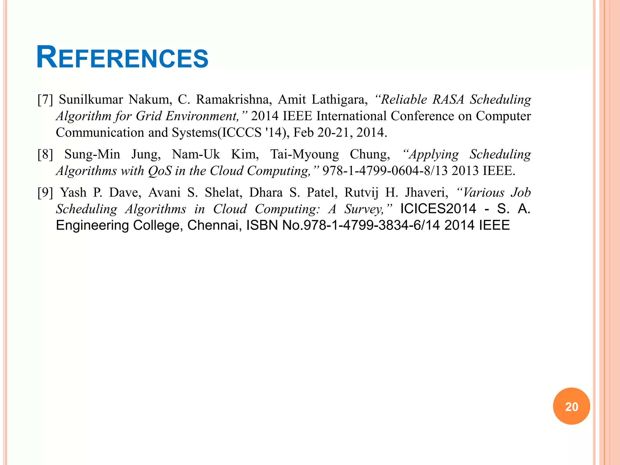 REFERENCES
[7] Sunilkumar Nakum, C. Ramakrishna, Amit Lathigara, “Reliable RASA Scheduling
Algorithm for Grid Environment,” 2014 IEEE International Conference on Computer
Communication and Systems(ICCCS '14), Feb 20-21, 2014.
[8] Sung-Min Jung, Nam-Uk Kim, Tai-Myoung Chung, “Applying Scheduling
Algorithms with QoS in the Cloud Computing,” 978-1-4799-0604-8/13 2013 IEEE.
[9] Yash P. Dave, Avani S. Shelat, Dhara S. Patel, Rutvij H. Jhaveri, “Various Job
Scheduling Algorithms in Cloud Computing: A Survey,” ICICES2014 - S. A.
Engineering College, Chennai, ISBN No.978-1-4799-3834-6/14 2014 IEEE
20
 