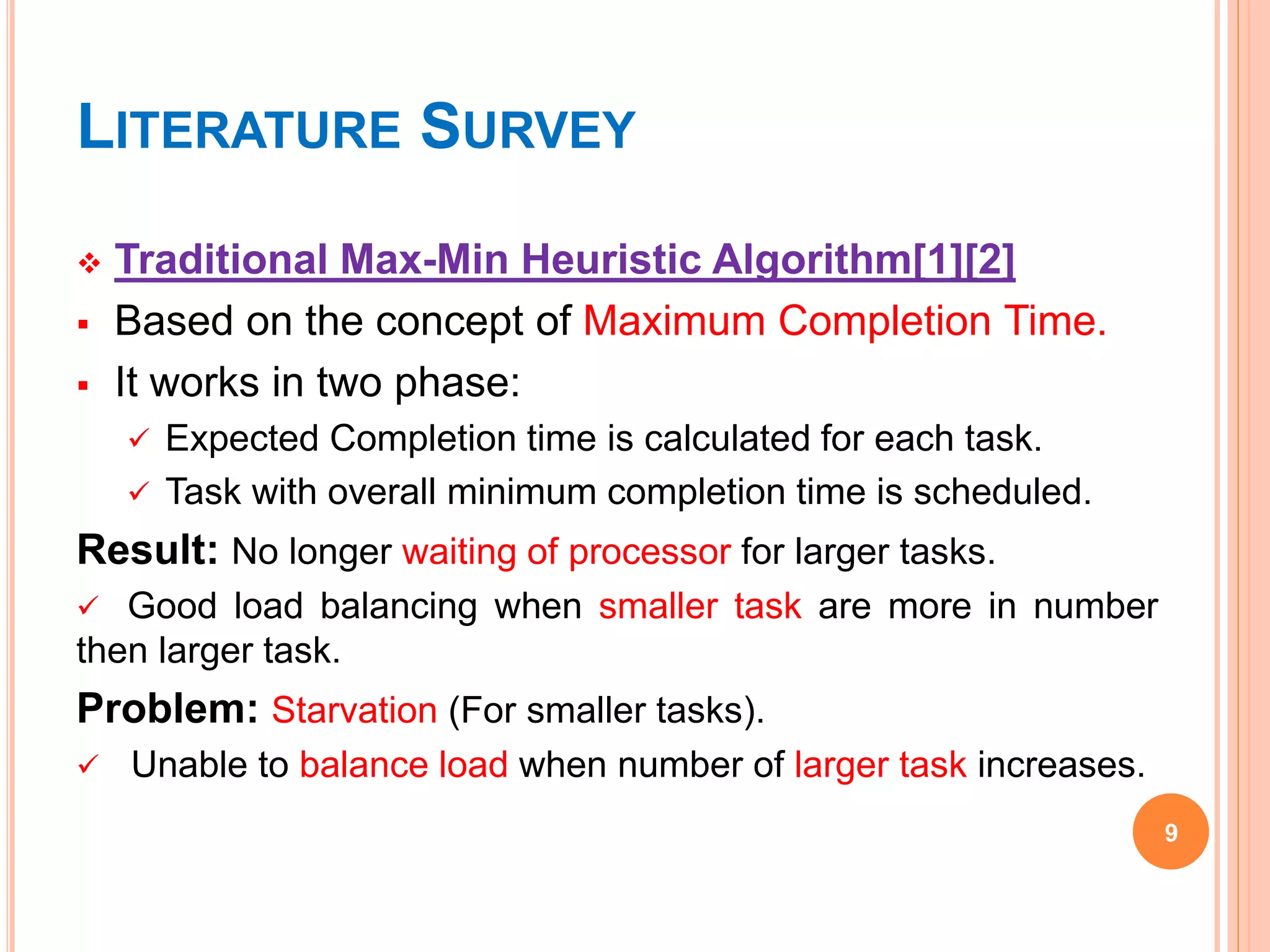 LITERATURE SURVEY
 Traditional Max-Min Heuristic Algorithm[1][2]
 Based on the concept of Maximum Completion Time.
 It works in two phase:
 Expected Completion time is calculated for each task.
 Task with overall minimum completion time is scheduled.
Result: No longer waiting of processor for larger tasks.
 Good load balancing when smaller task are more in number
then larger task.
Problem: Starvation (For smaller tasks).
 Unable to balance load when number of larger task increases.
9
 