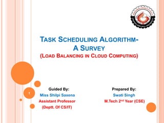 TASK SCHEDULING ALGORITHM-
A SURVEY
(LOAD BALANCING IN CLOUD COMPUTING)
Guided By: Prepared By:
Miss Shilpi Saxena Swati Singh
Assistant Professor M.Tech 2nd Year (CSE)
(Deptt. Of CS/IT)
1
 