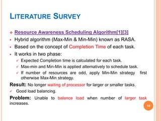 LITERATURE SURVEY
 Resource Awareness Scheduling Algorithm[1][3]
 Hybrid algorithm (Max-Min & Min-Min) known as RASA.
 Based on the concept of Completion Time of each task.
 It works in two phase:
 Expected Completion time is calculated for each task.
 Max-min and Min-Min is applied alternatively to schedule task.
 If number of resources are odd, apply Min-Min strategy first
otherwise Max-Min strategy.
Result: No longer waiting of processor for larger or smaller tasks.
 Good load balancing.
Problem: Unable to balance load when number of larger task
increases.
10
 