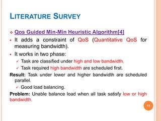 LITERATURE SURVEY
 Qos Guided Min-Min Heuristic Algorithm[4]
 It adds a constraint of QoS (Quantitative QoS for
measuring bandwidth).
 It works in two phase:
 Task are classified under high and low bandwidth.
 Task required high bandwidth are scheduled first.
Result: Task under lower and higher bandwidth are scheduled
parallel.
 Good load balancing.
Problem: Unable balance load when all task satisfy low or high
bandwidth.
11
 