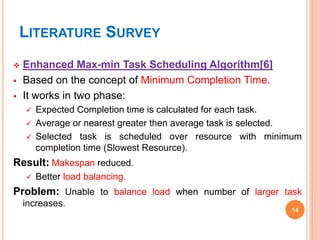 LITERATURE SURVEY
 Enhanced Max-min Task Scheduling Algorithm[6]
 Based on the concept of Minimum Completion Time.
 It works in two phase:
 Expected Completion time is calculated for each task.
 Average or nearest greater then average task is selected.
 Selected task is scheduled over resource with minimum
completion time (Slowest Resource).
Result: Makespan reduced.
 Better load balancing.
Problem: Unable to balance load when number of larger task
increases.
14
 