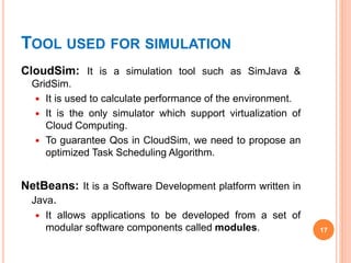 TOOL USED FOR SIMULATION
CloudSim: It is a simulation tool such as SimJava &
GridSim.
 It is used to calculate performance of the environment.
 It is the only simulator which support virtualization of
Cloud Computing.
 To guarantee Qos in CloudSim, we need to propose an
optimized Task Scheduling Algorithm.
NetBeans: It is a Software Development platform written in
Java.
 It allows applications to be developed from a set of
modular software components called modules. 17
 