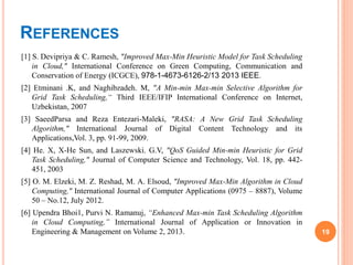 REFERENCES
[1] S. Devipriya & C. Ramesh, "Improved Max-Min Heuristic Model for Task Scheduling
in Cloud," International Conference on Green Computing, Communication and
Conservation of Energy (ICGCE), 978-1-4673-6126-2/13 2013 IEEE.
[2] Etminani .K, and Naghibzadeh. M, "A Min-min Max-min Selective Algorithm for
Grid Task Scheduling,“ Third IEEE/IFIP International Conference on Internet,
Uzbekistan, 2007
[3] SaeedParsa and Reza Entezari-Maleki, "RASA: A New Grid Task Scheduling
Algorithm," International Journal of Digital Content Technology and its
Applications,Vol. 3, pp. 91-99, 2009.
[4] He. X, X-He Sun, and Laszewski. G.V, "QoS Guided Min-min Heuristic for Grid
Task Scheduling," Journal of Computer Science and Technology, Vol. 18, pp. 442-
451, 2003
[5] O. M. Elzeki, M. Z. Reshad, M. A. Elsoud, "Improved Max-Min Algorithm in Cloud
Computing," International Journal of Computer Applications (0975 – 8887), Volume
50 – No.12, July 2012.
[6] Upendra Bhoi1, Purvi N. Ramanuj, “Enhanced Max-min Task Scheduling Algorithm
in Cloud Computing,” International Journal of Application or Innovation in
Engineering & Management on Volume 2, 2013. 19
 