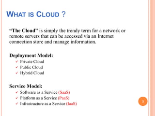 WHAT IS CLOUD ?
“The Cloud” is simply the trendy term for a network or
remote servers that can be accessed via an Internet
connection store and manage information.
Deployment Model:
 Private Cloud
 Public Cloud
 Hybrid Cloud
Service Model:
 Software as a Service (SaaS)
 Platform as a Service (PaaS)
 Infrastructure as a Service (IaaS)
3
 