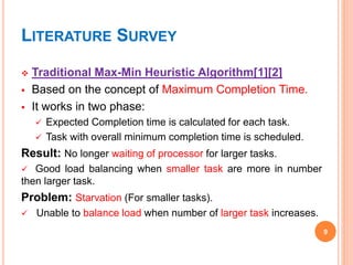 LITERATURE SURVEY
 Traditional Max-Min Heuristic Algorithm[1][2]
 Based on the concept of Maximum Completion Time.
 It works in two phase:
 Expected Completion time is calculated for each task.
 Task with overall minimum completion time is scheduled.
Result: No longer waiting of processor for larger tasks.
 Good load balancing when smaller task are more in number
then larger task.
Problem: Starvation (For smaller tasks).
 Unable to balance load when number of larger task increases.
9
 