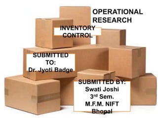 OPERATIONAL 
RESEARCH 
INVENTORY 
CONTROL 
SUBMITTED 
TO: 
Dr. Jyoti Badge 
SUBMITTED BY: 
Swati Joshi 
3rd Sem. 
M.F.M. NIFT 
Bhopal 
 