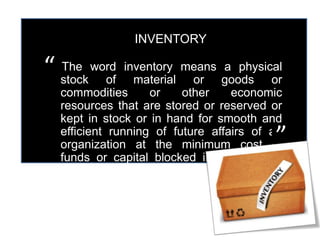 INVENTORY 
The word inventory means a physical 
stock of material or goods or 
commodities or other economic 
resources that are stored or reserved or 
kept in stock or in hand for smooth and 
efficient running of future affairs of an 
organization at the minimum cost of 
funds or capital blocked in the form of 
materials or goods (Inventories). 
“ 
” 
 