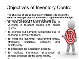 Objectives of Inventory Control 
The objective of controlling the inventories is to enable the 
materials manager to place and order at right time with the right 
source at right price to purchase right quantity. 
• To meet unforeseen future demand due to 
variation in forecast figures and actual 
figures. 
• To average out demand fluctuations due to 
seasonal or cyclic variations. 
• To meet the customer requirement timely, 
effectively, efficiently, smoothly and 
satisfactorily. 
• To smoothen the production process. 
• To facilitate intermittent production of 
several products on the same facility. 
• To gain economy of production or purchase 
 