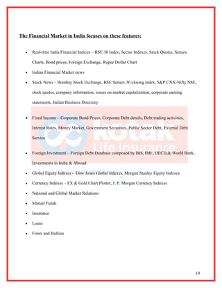 The Financial Market in India focuses on these features:


  •   Real-time India Financial Indices – BSE 30 Index, Sector Indexes, Stock Quotes, Sensex

      Charts, Bond prices, Foreign Exchange, Rupee Dollar Chart

  •   Indian Financial Market news

  •   Stock News – Bombay Stock Exchange, BSE Sensex 30 closing index, S&P CNX-Nifty NSE,

      stock quotes, company information, issues on market capitalization, corporate earning

      statements, Indian Business Directory


  •   Fixed Income – Corporate Bond Prices, Corporate Debt details, Debt trading activities,

      Interest Rates, Money Market, Government Securities, Public Sector Debt, External Debt

      Service


  •   Foreign Investment – Foreign Debt Database composed by BIS, IMF, OECD,& World Bank,

      Investments in India & Abroad

  •   Global Equity Indexes – Dow Jones Global indexes, Morgan Stanley Equity Indexes

  •   Currency Indexes – FX & Gold Chart Plotter, J. P. Morgan Currency Indexes

  •   National and Global Market Relations

  •   Mutual Funds

  •   Insurance

  •   Loans

  •   Forex and Bullion




                                                                                               10
 