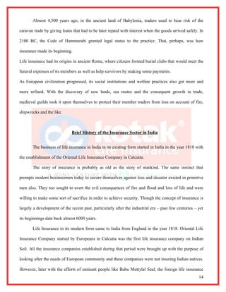 Almost 4,500 years ago, in the ancient land of Babylonia, traders used to bear risk of the

caravan trade by giving loans that had to be later repaid with interest when the goods arrived safely. In

2100 BC, the Code of Hammurabi granted legal status to the practice. That, perhaps, was how

insurance made its beginning.

Life insurance had its origins in ancient Rome, where citizens formed burial clubs that would meet the

funeral expenses of its members as well as help survivors by making some payments.

As European civilization progressed, its social institutions and welfare practices also got more and

more refined. With the discovery of new lands, sea routes and the consequent growth in trade,

medieval guilds took it upon themselves to protect their member traders from loss on account of fire,

shipwrecks and the like.



                              Brief History of the Insurance Sector in India


       The business of life insurance in India in its existing form started in India in the year 1818 with

the establishment of the Oriental Life Insurance Company in Calcutta.

       The story of insurance is probably as old as the story of mankind. The same instinct that

prompts modern businessmen today to secure themselves against loss and disaster existed in primitive

men also. They too sought to avert the evil consequences of fire and flood and loss of life and were

willing to make some sort of sacrifice in order to achieve security. Though the concept of insurance is

largely a development of the recent past, particularly after the industrial era – past few centuries – yet

its beginnings date back almost 6000 years.

       Life Insurance in its modern form came to India from England in the year 1818. Oriental Life

Insurance Company started by Europeans in Calcutta was the first life insurance company on Indian

Soil. All the insurance companies established during that period were brought up with the purpose of

looking after the needs of European community and these companies were not insuring Indian natives.

However, later with the efforts of eminent people like Babu Muttylal Seal, the foreign life insurance
                                                                                                       14
 
