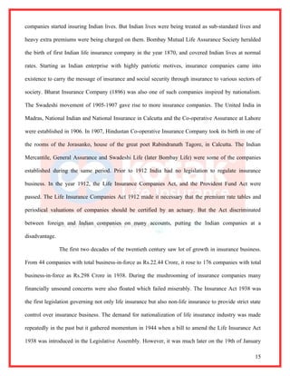 companies started insuring Indian lives. But Indian lives were being treated as sub-standard lives and

heavy extra premiums were being charged on them. Bombay Mutual Life Assurance Society heralded

the birth of first Indian life insurance company in the year 1870, and covered Indian lives at normal

rates. Starting as Indian enterprise with highly patriotic motives, insurance companies came into

existence to carry the message of insurance and social security through insurance to various sectors of

society. Bharat Insurance Company (1896) was also one of such companies inspired by nationalism.

The Swadeshi movement of 1905-1907 gave rise to more insurance companies. The United India in

Madras, National Indian and National Insurance in Calcutta and the Co-operative Assurance at Lahore

were established in 1906. In 1907, Hindustan Co-operative Insurance Company took its birth in one of

the rooms of the Jorasanko, house of the great poet Rabindranath Tagore, in Calcutta. The Indian

Mercantile, General Assurance and Swadeshi Life (later Bombay Life) were some of the companies

established during the same period. Prior to 1912 India had no legislation to regulate insurance

business. In the year 1912, the Life Insurance Companies Act, and the Provident Fund Act were

passed. The Life Insurance Companies Act 1912 made it necessary that the premium rate tables and

periodical valuations of companies should be certified by an actuary. But the Act discriminated

between foreign and Indian companies on many accounts, putting the Indian companies at a

disadvantage.

                The first two decades of the twentieth century saw lot of growth in insurance business.

From 44 companies with total business-in-force as Rs.22.44 Crore, it rose to 176 companies with total

business-in-force as Rs.298 Crore in 1938. During the mushrooming of insurance companies many

financially unsound concerns were also floated which failed miserably. The Insurance Act 1938 was

the first legislation governing not only life insurance but also non-life insurance to provide strict state

control over insurance business. The demand for nationalization of life insurance industry was made

repeatedly in the past but it gathered momentum in 1944 when a bill to amend the Life Insurance Act

1938 was introduced in the Legislative Assembly. However, it was much later on the 19th of January

                                                                                                        15
 