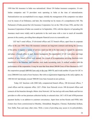 1956 that life insurance in India was nationalized. About 154 Indian insurance companies, 16 non-

Indian companies and 75 provident were operating in India at the time of nationalization.

Nationalization was accomplished in two stages; initially the management of the companies was taken

over by means of an Ordinance, and later, the ownership too by means of a comprehensive bill. The

Parliament of India passed the Life Insurance Corporation Act on the 19th of June 1956, and the Life

Insurance Corporation of India was created on 1st September, 1956, with the objective of spreading life

insurance much more widely and in particular to the rural areas with a view to reach all insurable

persons in the country, providing them adequate financial cover at a reasonable cost.

       LIC had 5 zonal offices, 33 divisional offices and 212 branch offices, apart from its corporate

office in the year 1956. Since life insurance contracts are long-term contracts and during the currency

of the policy it requires a variety of services need was felt in the later years to expand the operations

and place a branch office at each district headquarter. Re-organization of LIC took place and large

numbers of new branch offices were opened. As a result of re-organization servicing functions were

transferred to the branches, and branches were made accounting units. It worked wonders with the

performance of the corporation. It may be seen that from about 200.00 Crore of New Business in 1957

the corporation crossed 1000.00 Crore only in the year 1969-70, and it took another 10 years for LIC to

cross 2000.00 Crore mark of new business. But with re-organization happening in the early eighties, by

1985-86 LIC had already crossed 7000.00 Crore Sum Assured on new policies.

        Today LIC functions with 2048 fully computerized branch offices, 100 divisional offices, 7

zonal offices and the corporate office. LIC’s Wide Area Network covers 100 divisional offices and

connects all the branches through a Metro Area Network. LIC has tied up with some Banks and Service

providers to offer on-line premium collection facility in selected cities. LIC’s ECS and ATM premium

payment facility is an addition to customer convenience. Apart from on-line Kiosks and IVRS, Info

Centers have been commissioned at Mumbai, Ahmadabad, Bangalore, Chennai, Hyderabad, Kolkata,

New Delhi, Pune and many other cities. With a vision of providing easy access to its policyholders,

                                                                                                      16
 
