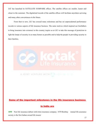 LIC has launched its SATELLITE SAMPARK offices. The satellite offices are smaller, leaner and

closer to the customer. The digitalized records of the satellite offices will facilitate anywhere servicing

and many other conveniences in the future.

        From then to now, LIC has crossed many milestones and has set unprecedented performance

records in various aspects of life insurance business. The same motives which inspired our forefathers

to bring insurance into existence in this country inspire us at LIC to take this message of protection to

light the lamps of security in as many homes as possible and to help the people in providing security to

their families.




Some of the important milestones in the life insurance business

                                             in India are

1850    Non life insurance debuts with triton insurance company. 1870 Bombay         mutual life assurance
society is the first Indian owned life insurer
                                                                                                        17
 