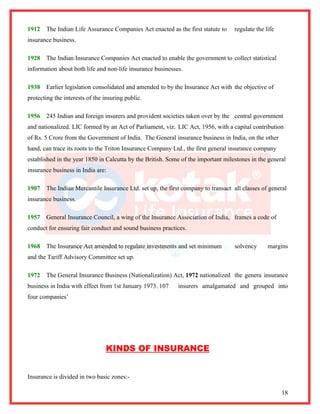 1912   The Indian Life Assurance Companies Act enacted as the first statute to     regulate the life
insurance business.

1928   The Indian Insurance Companies Act enacted to enable the government to collect statistical
information about both life and non-life insurance businesses.

1938   Earlier legislation consolidated and amended to by the Insurance Act with the objective of
protecting the interests of the insuring public.

1956   245 Indian and foreign insurers and provident societies taken over by the central government
and nationalized. LIC formed by an Act of Parliament, viz. LIC Act, 1956, with a capital contribution
of Rs. 5 Crore from the Government of India. The General insurance business in India, on the other
hand, can trace its roots to the Triton Insurance Company Ltd., the first general insurance company
established in the year 1850 in Calcutta by the British. Some of the important milestones in the general
insurance business in India are:

1907   The Indian Mercantile Insurance Ltd. set up, the first company to transact all classes of general
insurance business.

1957   General Insurance Council, a wing of the Insurance Association of India, frames a code of
conduct for ensuring fair conduct and sound business practices.

1968   The Insurance Act amended to regulate investments and set minimum           solvency      margins
and the Tariff Advisory Committee set up.

1972   The General Insurance Business (Nationalization) Act, 1972 nationalized the genera insurance
business in India with effect from 1st January 1973. 107    insurers amalgamated and grouped into
four companies’




                                KINDS OF INSURANCE


Insurance is divided in two basic zones:-

                                                                                                       18
 