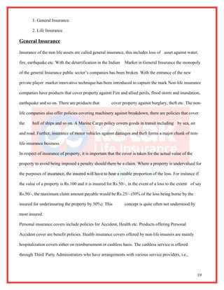 1. General Insurance.

       2. Life Insurance.

General Insurance

Insurance of the non life assets are called general insurance, this includes loss of asset against water,

fire, earthquake etc. With the detarrification in the Indian   Market in General Insurance the monopoly

of the general Insurance public sector’s companies has been broken. With the entrance of the new

private player market innovative technique has been introduced to capture the mark Non-life insurance

companies have products that cover property against Fire and allied perils, flood storm and inundation,

earthquake and so on. There are products that          cover property against burglary, theft etc. The non-

life companies also offer policies covering machinery against breakdown, there are policies that cover

the    hull of ships and so on. A Marine Cargo policy covers goods in transit including by sea, air

and road. Further, insurance of motor vehicles against damages and theft forms a major chunk of non-

life insurance business.

In respect of insurance of property, it is important that the cover is taken for the actual value of the

property to avoid being imposed a penalty should there be a claim. Where a property is undervalued for

the purposes of insurance, the insured will have to bear a ratable proportion of the loss. For instance if

the value of a property is Rs.100 and it is insured for Rs.50/-, in the event of a loss to the extent of say

Rs.50/-, the maximum claim amount payable would be Rs.25/- (50% of the loss being borne by the

insured for underinsuring the property by 50%). This           concept is quite often not understood by

most insured.

Personal insurance covers include policies for Accident, Health etc. Products offering Personal

Accident cover are benefit policies. Health insurance covers offered by non-life insurers are mainly

hospitalization covers either on reimbursement or cashless basis. The cashless service is offered

through Third Party Administrators who have arrangements with various service providers, i.e.,



                                                                                                           19
 